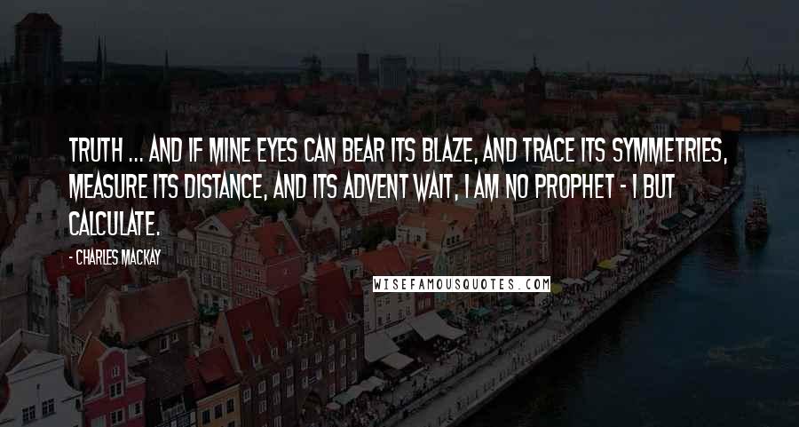 Charles Mackay Quotes: Truth ... and if mine eyes Can bear its blaze, and trace its symmetries, Measure its distance, and its advent wait, I am no prophet - I but calculate.