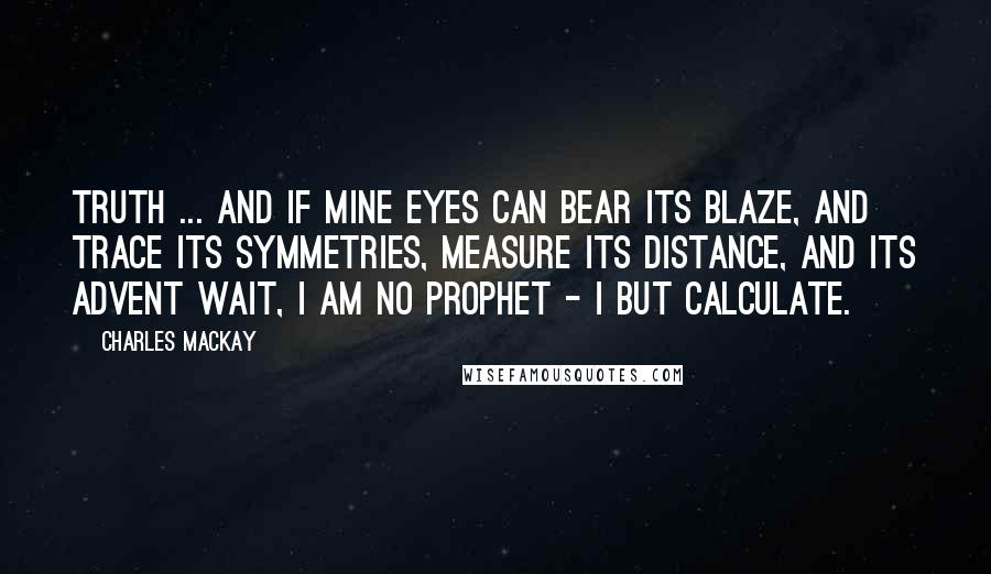 Charles Mackay Quotes: Truth ... and if mine eyes Can bear its blaze, and trace its symmetries, Measure its distance, and its advent wait, I am no prophet - I but calculate.