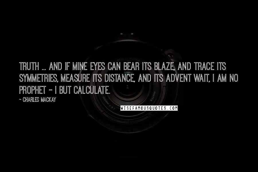 Charles Mackay Quotes: Truth ... and if mine eyes Can bear its blaze, and trace its symmetries, Measure its distance, and its advent wait, I am no prophet - I but calculate.