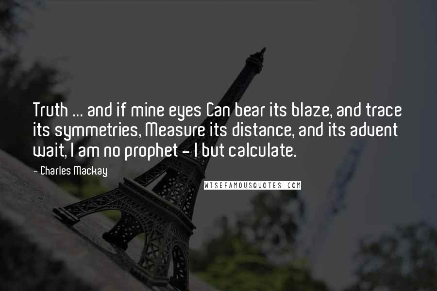 Charles Mackay Quotes: Truth ... and if mine eyes Can bear its blaze, and trace its symmetries, Measure its distance, and its advent wait, I am no prophet - I but calculate.