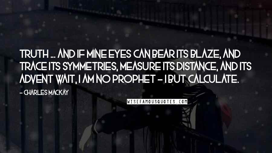 Charles Mackay Quotes: Truth ... and if mine eyes Can bear its blaze, and trace its symmetries, Measure its distance, and its advent wait, I am no prophet - I but calculate.