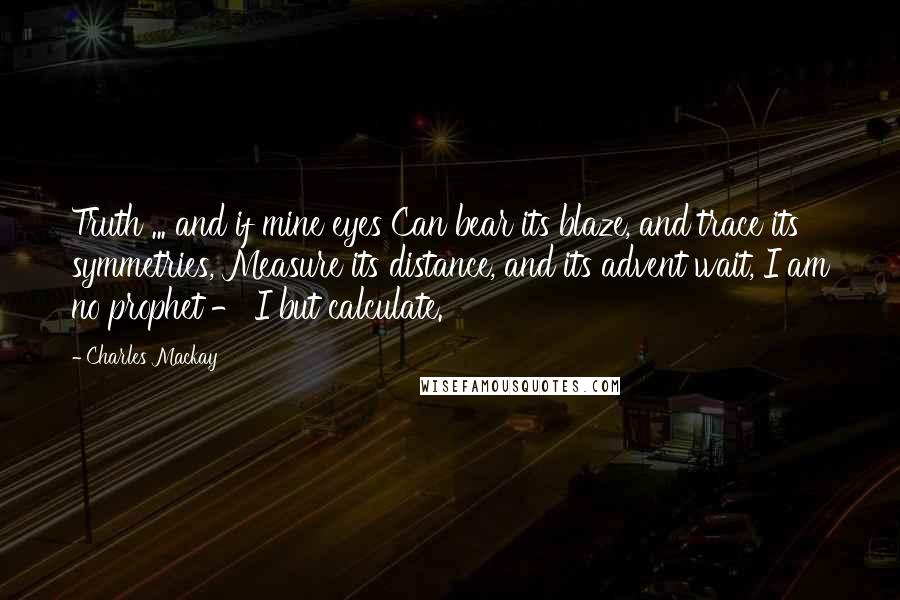 Charles Mackay Quotes: Truth ... and if mine eyes Can bear its blaze, and trace its symmetries, Measure its distance, and its advent wait, I am no prophet - I but calculate.