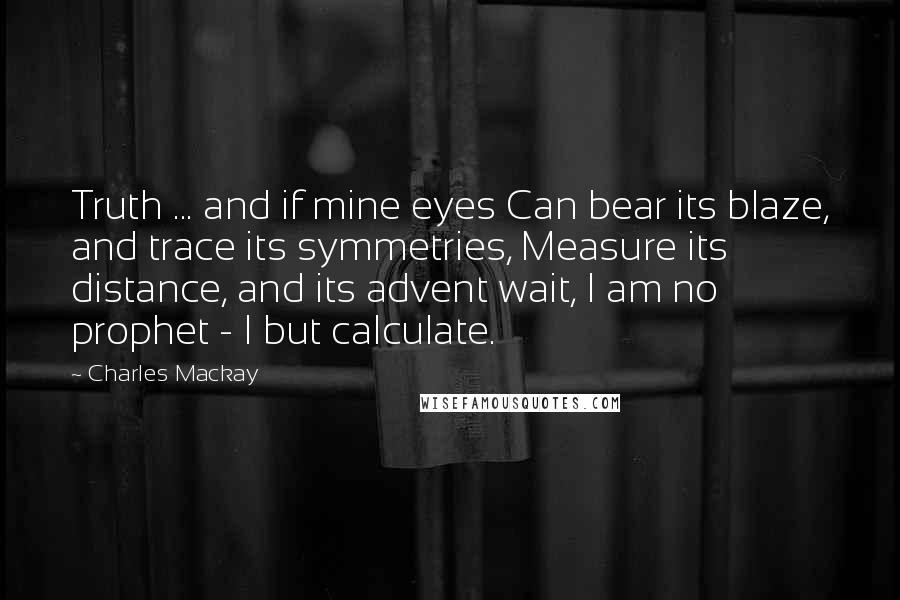 Charles Mackay Quotes: Truth ... and if mine eyes Can bear its blaze, and trace its symmetries, Measure its distance, and its advent wait, I am no prophet - I but calculate.