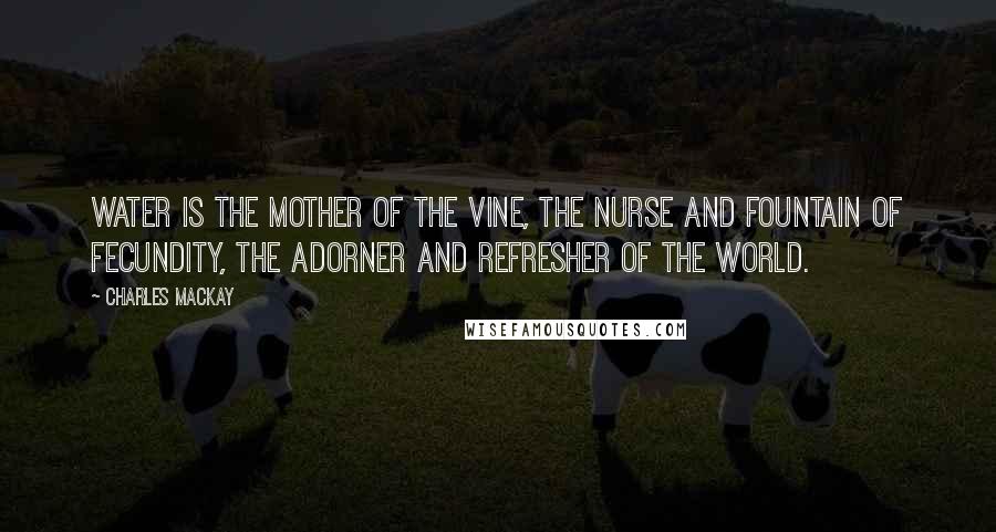 Charles Mackay Quotes: Water is the mother of the vine, the nurse and fountain of fecundity, the adorner and refresher of the world.