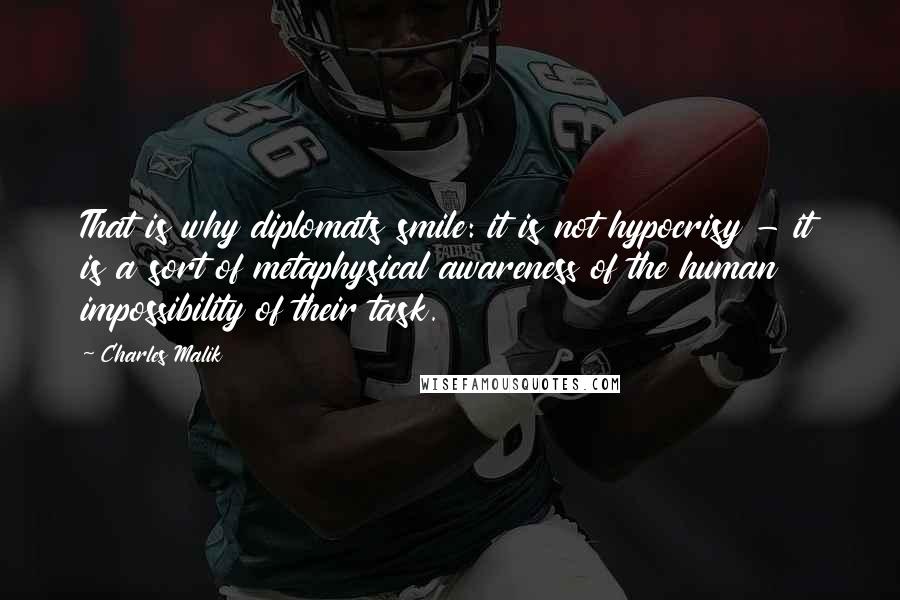Charles Malik Quotes: That is why diplomats smile: it is not hypocrisy - it is a sort of metaphysical awareness of the human impossibility of their task.