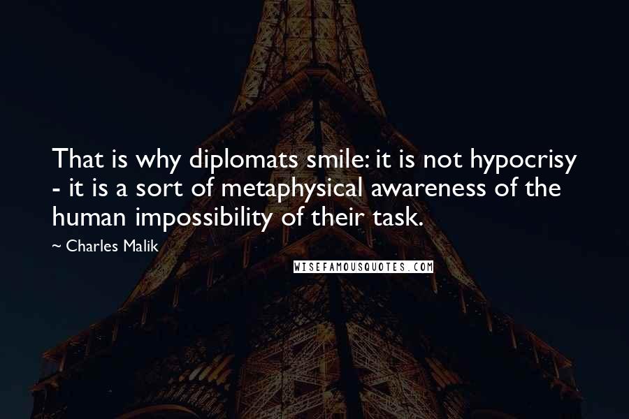 Charles Malik Quotes: That is why diplomats smile: it is not hypocrisy - it is a sort of metaphysical awareness of the human impossibility of their task.