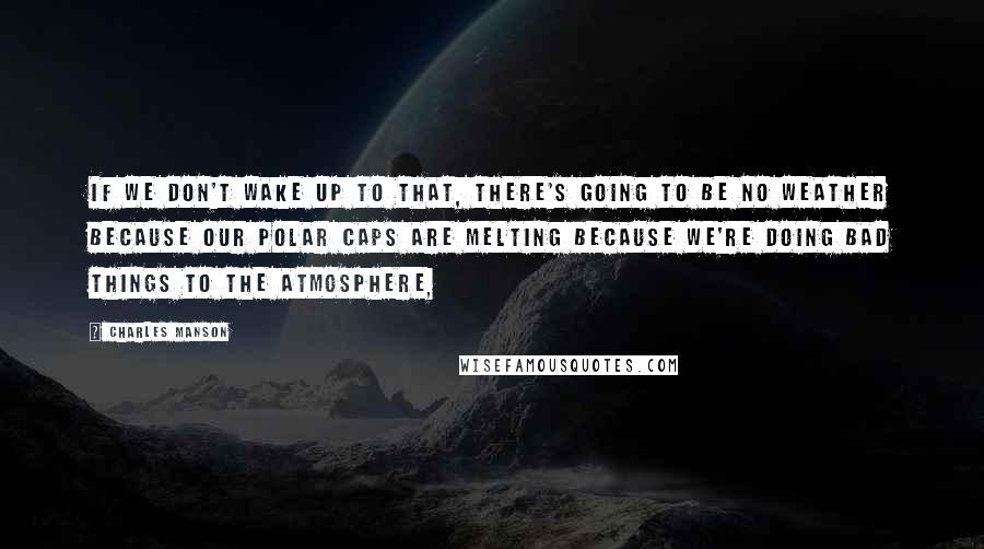 Charles Manson Quotes: If we don't wake up to that, there's going to be no weather because our polar caps are melting because we're doing bad things to the atmosphere,