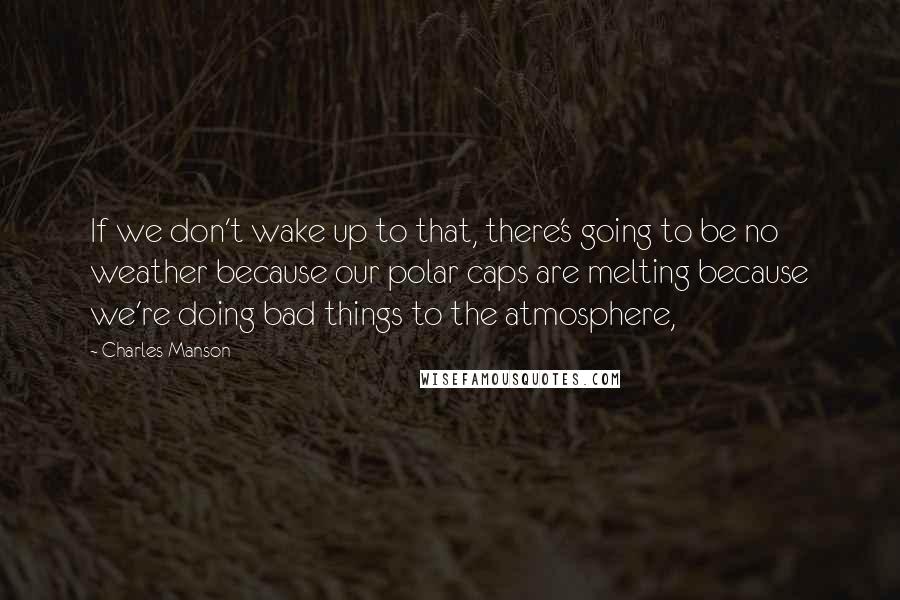 Charles Manson Quotes: If we don't wake up to that, there's going to be no weather because our polar caps are melting because we're doing bad things to the atmosphere,