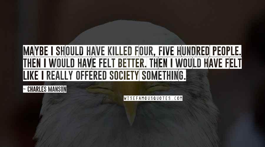 Charles Manson Quotes: Maybe I should have killed four, five hundred people. Then I would have felt better. Then I would have felt like I really offered society something.