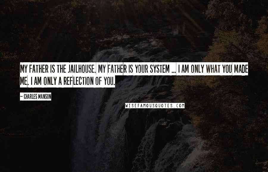 Charles Manson Quotes: My father is the jailhouse. My father is your system ... I am only what you made me. I am only a reflection of you.