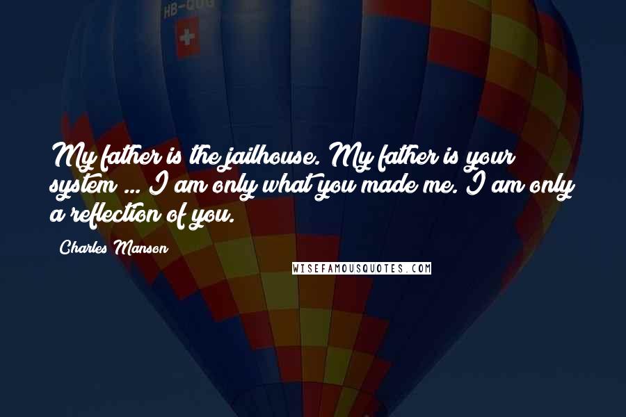 Charles Manson Quotes: My father is the jailhouse. My father is your system ... I am only what you made me. I am only a reflection of you.