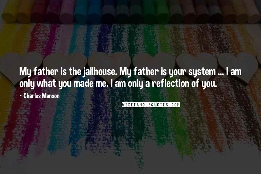 Charles Manson Quotes: My father is the jailhouse. My father is your system ... I am only what you made me. I am only a reflection of you.