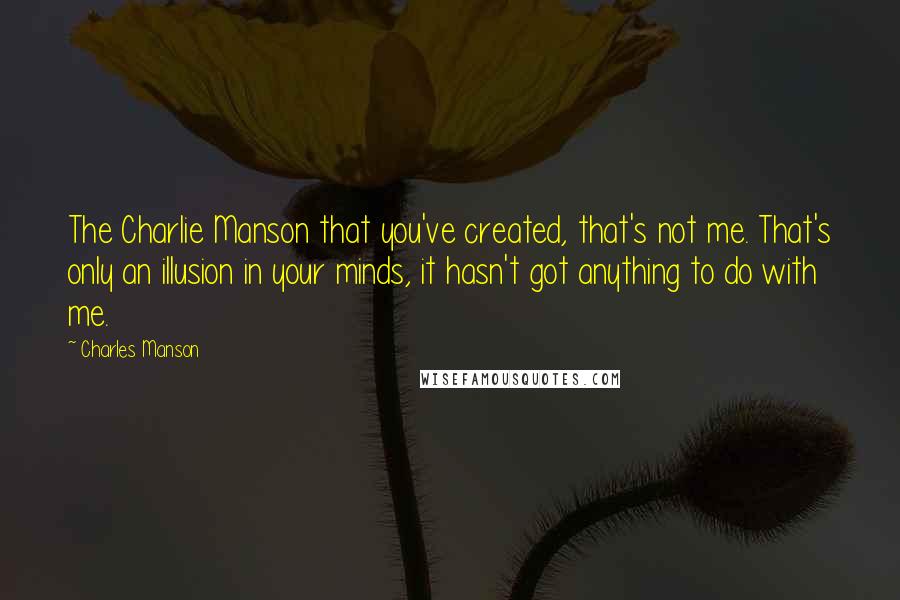 Charles Manson Quotes: The Charlie Manson that you've created, that's not me. That's only an illusion in your minds, it hasn't got anything to do with me.