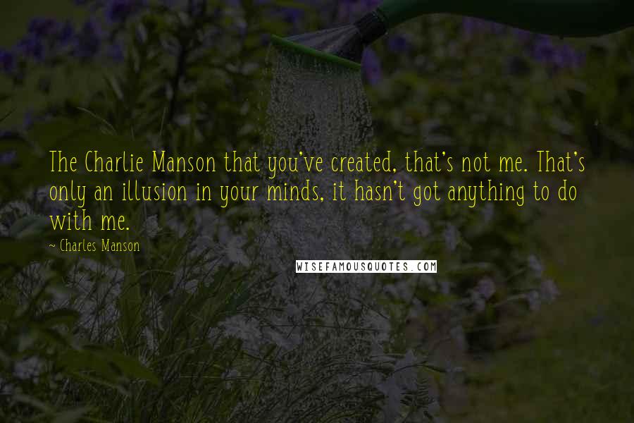 Charles Manson Quotes: The Charlie Manson that you've created, that's not me. That's only an illusion in your minds, it hasn't got anything to do with me.