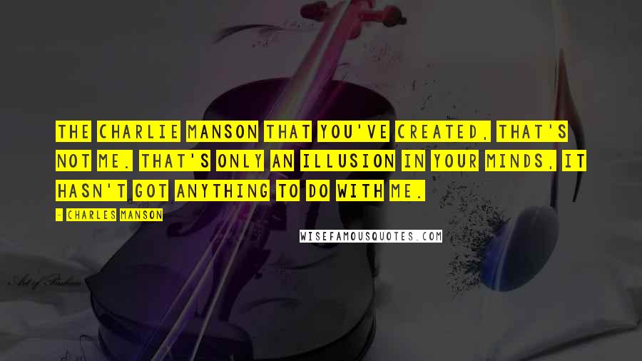 Charles Manson Quotes: The Charlie Manson that you've created, that's not me. That's only an illusion in your minds, it hasn't got anything to do with me.