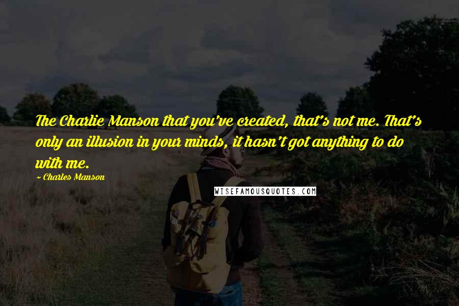 Charles Manson Quotes: The Charlie Manson that you've created, that's not me. That's only an illusion in your minds, it hasn't got anything to do with me.