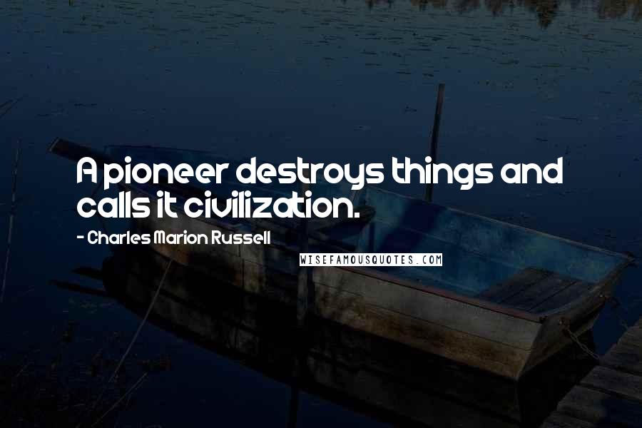 Charles Marion Russell Quotes: A pioneer destroys things and calls it civilization.