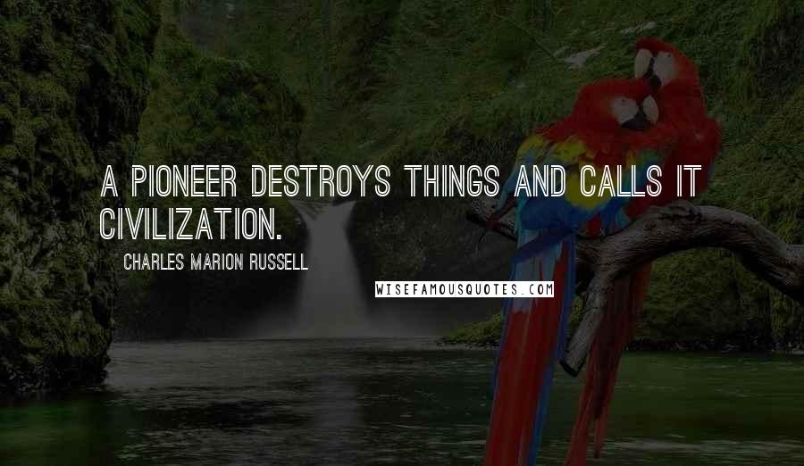 Charles Marion Russell Quotes: A pioneer destroys things and calls it civilization.