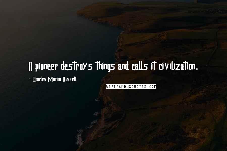 Charles Marion Russell Quotes: A pioneer destroys things and calls it civilization.