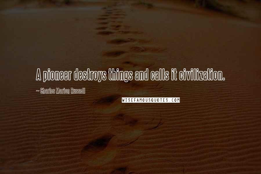 Charles Marion Russell Quotes: A pioneer destroys things and calls it civilization.