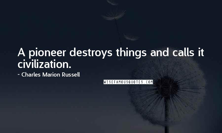 Charles Marion Russell Quotes: A pioneer destroys things and calls it civilization.