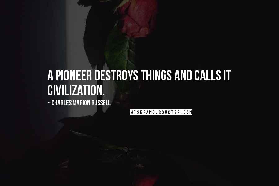 Charles Marion Russell Quotes: A pioneer destroys things and calls it civilization.