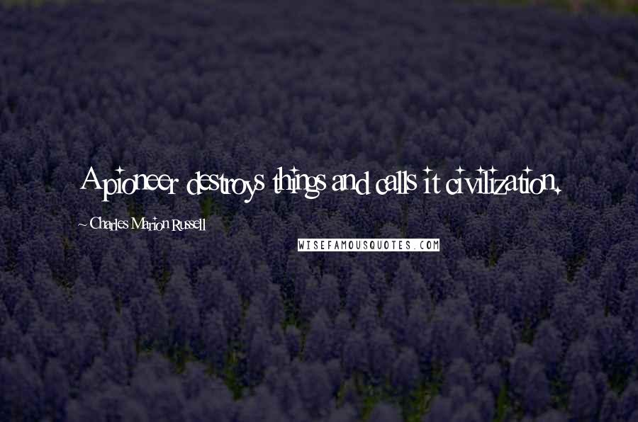 Charles Marion Russell Quotes: A pioneer destroys things and calls it civilization.