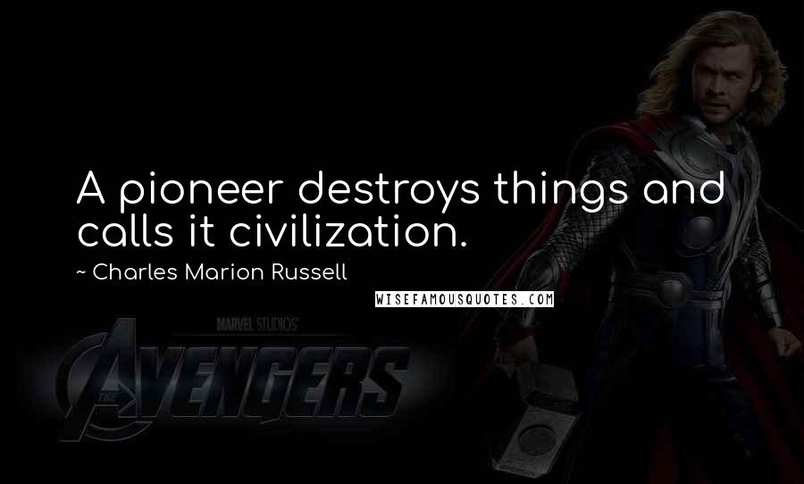 Charles Marion Russell Quotes: A pioneer destroys things and calls it civilization.