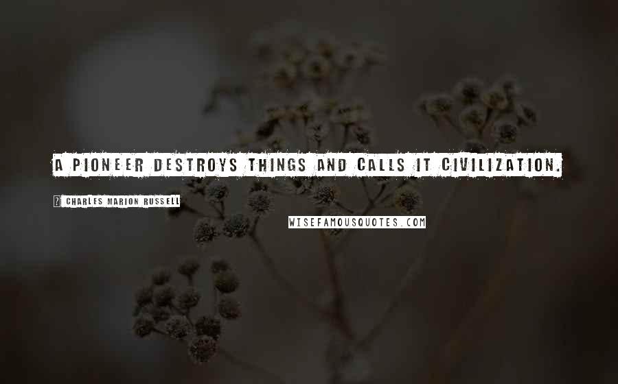 Charles Marion Russell Quotes: A pioneer destroys things and calls it civilization.