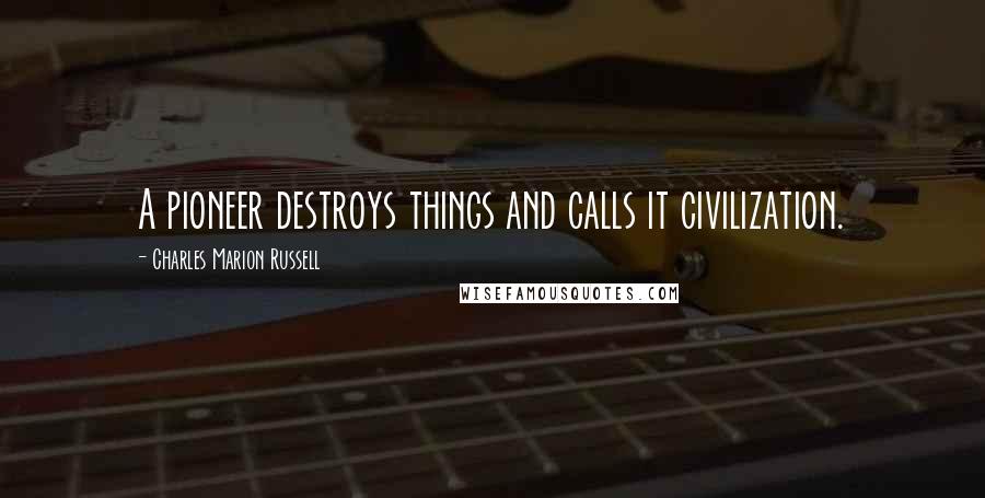 Charles Marion Russell Quotes: A pioneer destroys things and calls it civilization.