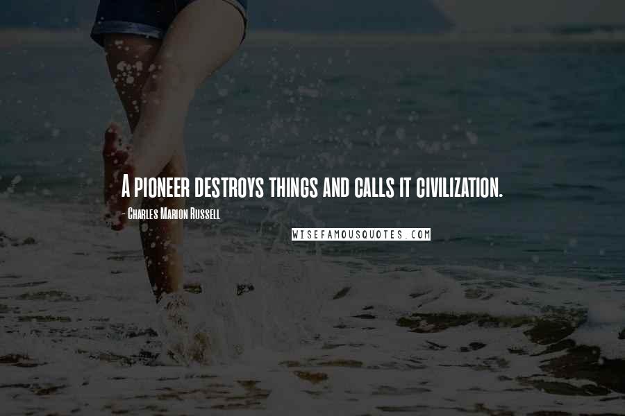 Charles Marion Russell Quotes: A pioneer destroys things and calls it civilization.