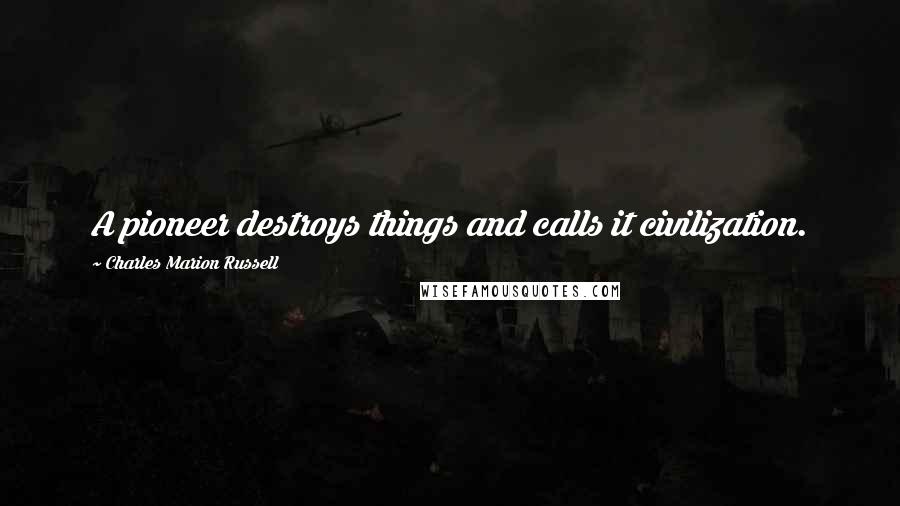 Charles Marion Russell Quotes: A pioneer destroys things and calls it civilization.