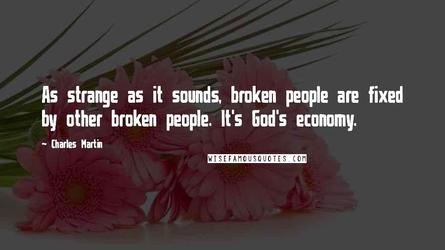 Charles Martin Quotes: As strange as it sounds, broken people are fixed by other broken people. It's God's economy.