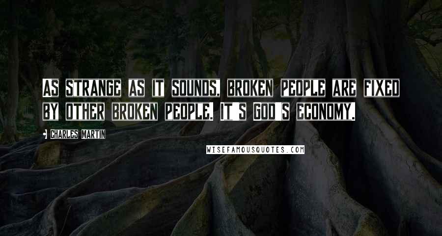 Charles Martin Quotes: As strange as it sounds, broken people are fixed by other broken people. It's God's economy.