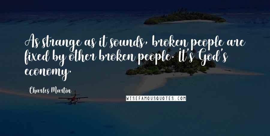 Charles Martin Quotes: As strange as it sounds, broken people are fixed by other broken people. It's God's economy.