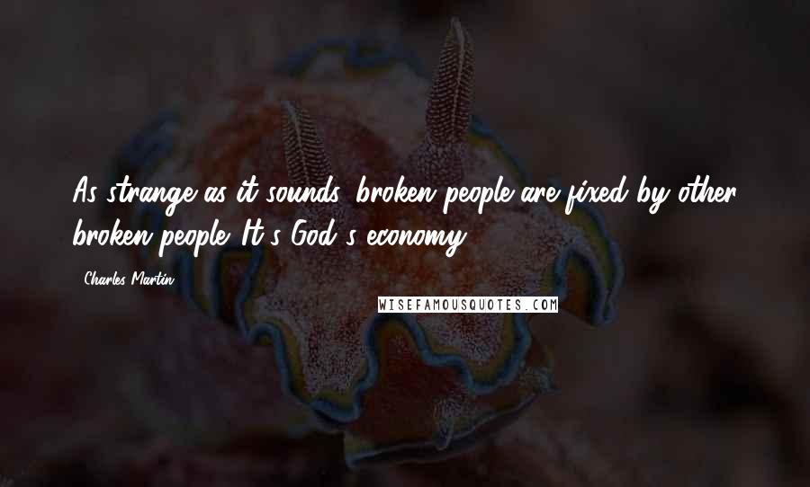 Charles Martin Quotes: As strange as it sounds, broken people are fixed by other broken people. It's God's economy.