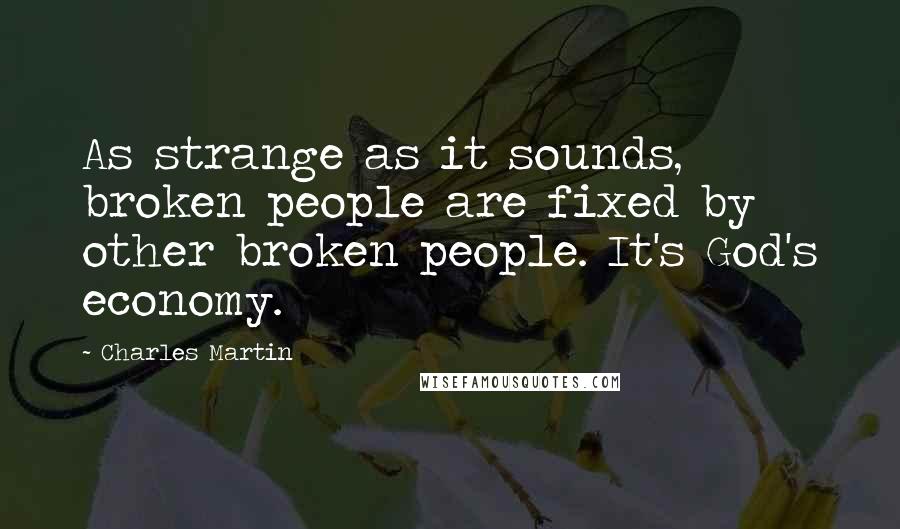 Charles Martin Quotes: As strange as it sounds, broken people are fixed by other broken people. It's God's economy.