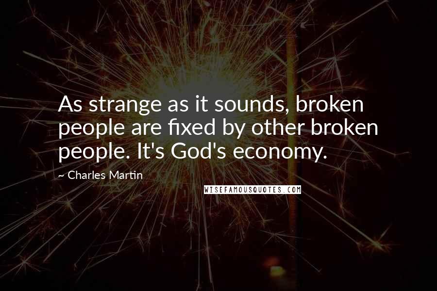 Charles Martin Quotes: As strange as it sounds, broken people are fixed by other broken people. It's God's economy.