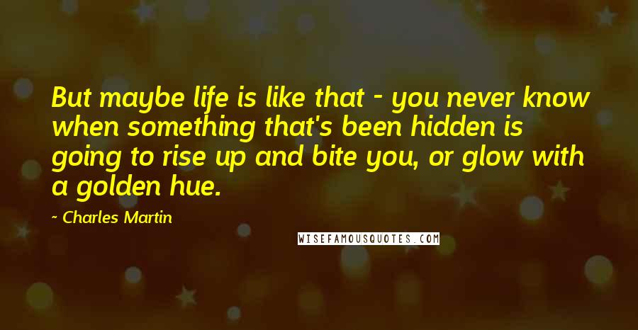 Charles Martin Quotes: But maybe life is like that - you never know when something that's been hidden is going to rise up and bite you, or glow with a golden hue.