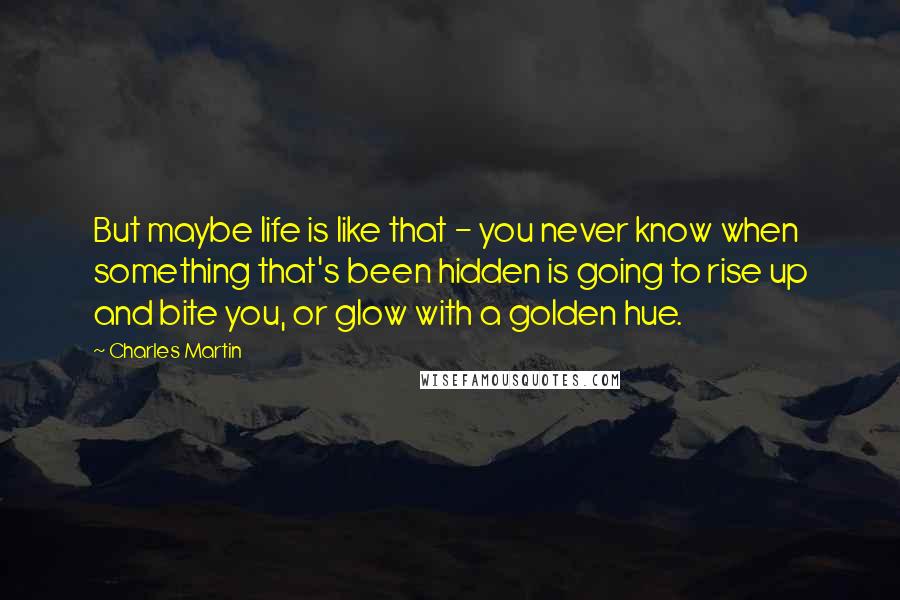 Charles Martin Quotes: But maybe life is like that - you never know when something that's been hidden is going to rise up and bite you, or glow with a golden hue.