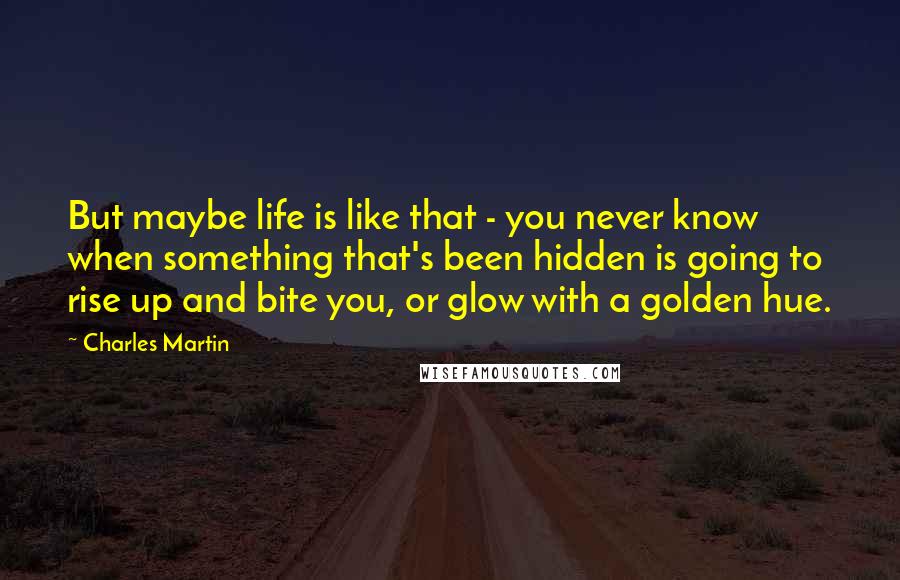 Charles Martin Quotes: But maybe life is like that - you never know when something that's been hidden is going to rise up and bite you, or glow with a golden hue.