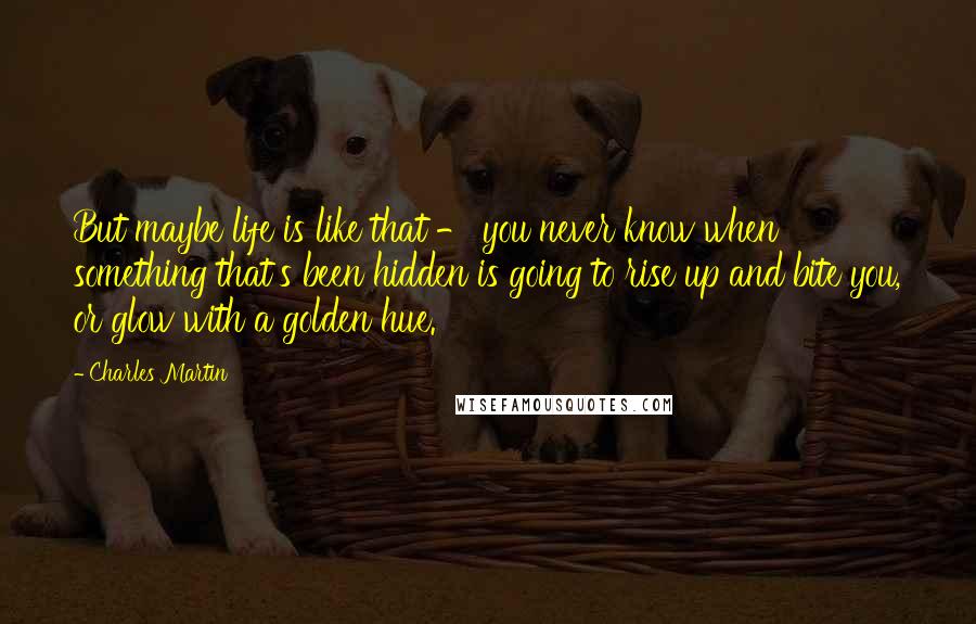 Charles Martin Quotes: But maybe life is like that - you never know when something that's been hidden is going to rise up and bite you, or glow with a golden hue.