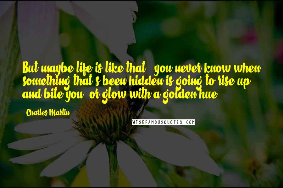 Charles Martin Quotes: But maybe life is like that - you never know when something that's been hidden is going to rise up and bite you, or glow with a golden hue.