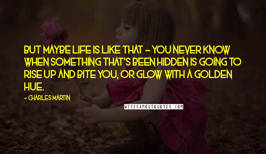 Charles Martin Quotes: But maybe life is like that - you never know when something that's been hidden is going to rise up and bite you, or glow with a golden hue.