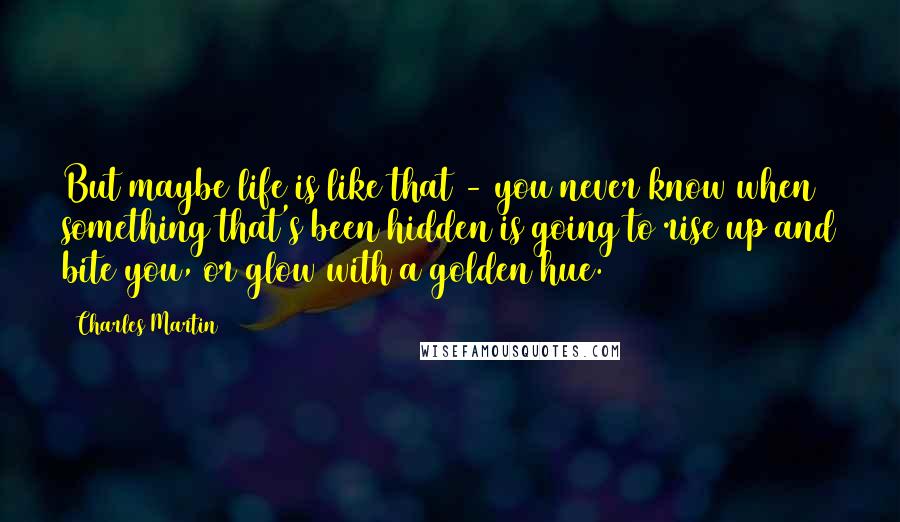Charles Martin Quotes: But maybe life is like that - you never know when something that's been hidden is going to rise up and bite you, or glow with a golden hue.
