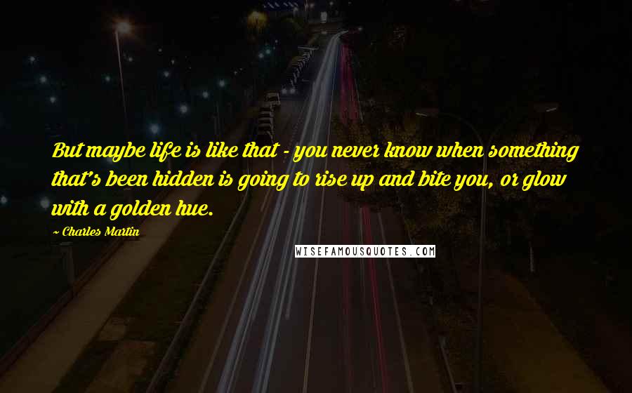 Charles Martin Quotes: But maybe life is like that - you never know when something that's been hidden is going to rise up and bite you, or glow with a golden hue.