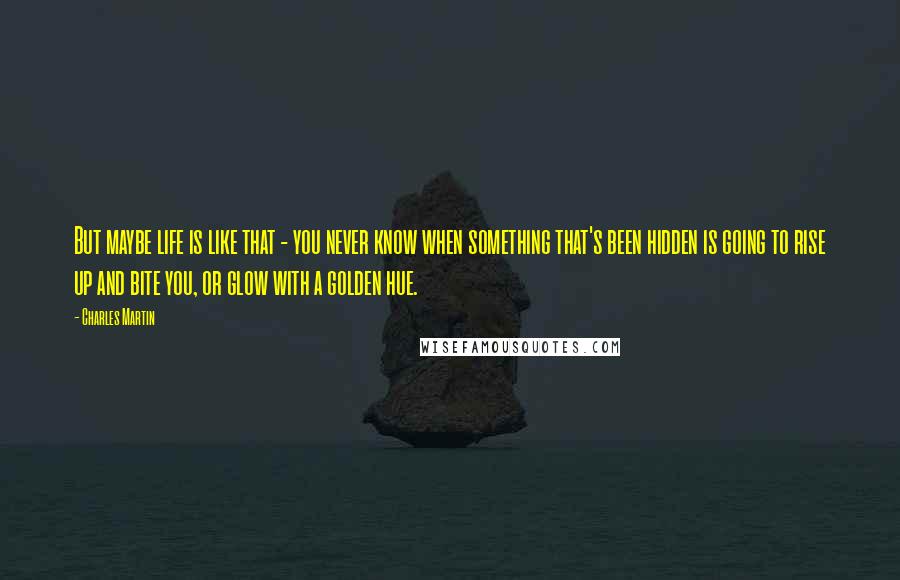 Charles Martin Quotes: But maybe life is like that - you never know when something that's been hidden is going to rise up and bite you, or glow with a golden hue.