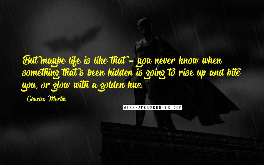 Charles Martin Quotes: But maybe life is like that - you never know when something that's been hidden is going to rise up and bite you, or glow with a golden hue.