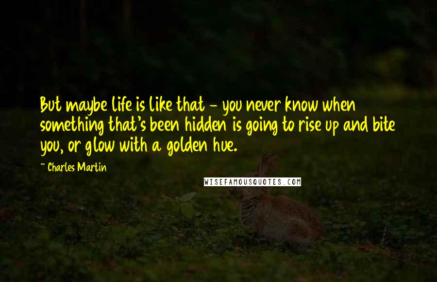 Charles Martin Quotes: But maybe life is like that - you never know when something that's been hidden is going to rise up and bite you, or glow with a golden hue.