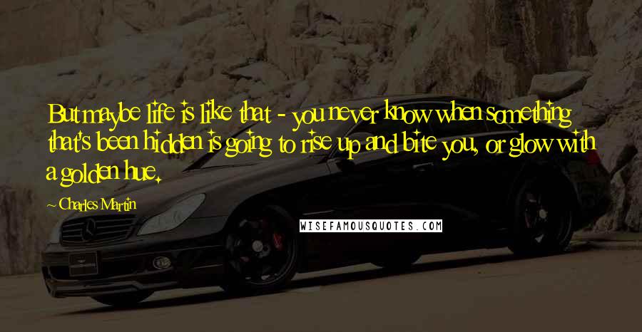 Charles Martin Quotes: But maybe life is like that - you never know when something that's been hidden is going to rise up and bite you, or glow with a golden hue.